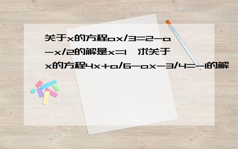 关于x的方程ax/3=2-a-x/2的解是x=1,求关于x的方程4x+a/6-ax-3/4=-1的解