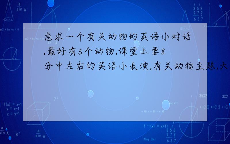 急求一个有关动物的英语小对话,最好有5个动物,课堂上要8分中左右的英语小表演,有关动物主题,大约有5个动物左右不好意思,因为表演工具的要求,有五个动物,有老虎,猴子,狗,熊猫,熊,虽然难