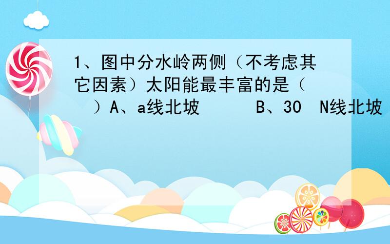 1、图中分水岭两侧（不考虑其它因素）太阳能最丰富的是（   ）A、a线北坡      B、30ºN线北坡      C、b线北坡      D、b线南坡