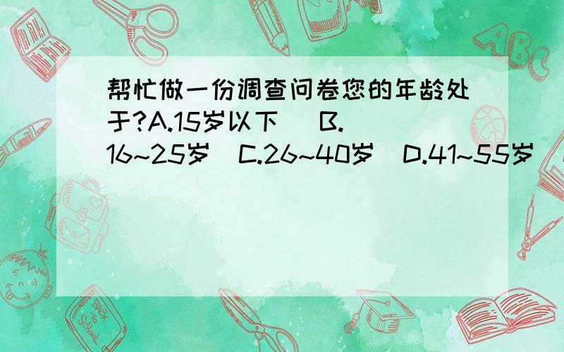 帮忙做一份调查问卷您的年龄处于?A.15岁以下   B.16~25岁  C.26~40岁  D.41~55岁  E.56岁以上                                    2.您的性别是?A.男           B.女