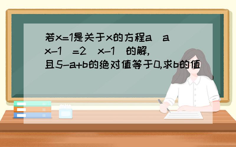 若x=1是关于x的方程a(ax-1)=2(x-1)的解,且5-a+b的绝对值等于0,求b的值