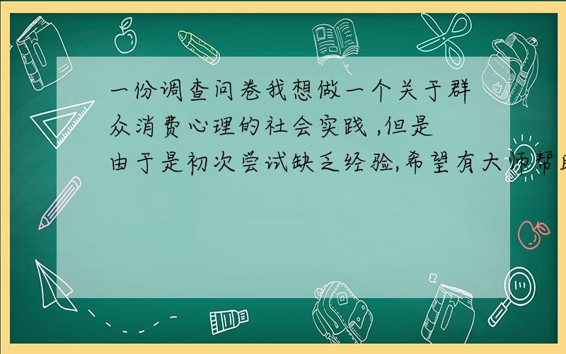 一份调查问卷我想做一个关于群众消费心理的社会实践 ,但是由于是初次尝试缺乏经验,希望有大师帮助我制定一份合理科学的调查问卷.八个问题左右,尽量简短,