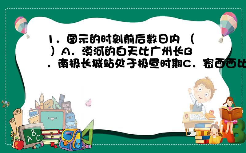 1．图示的时刻前后数日内 （ ）A．漠河的白天比广州长B．南极长城站处于极昼时期C．密西西比河处于枯水期D．硅谷地区天气干热2．图示时刻,北京时间是 （ ）B．20时20分C．9时40分 D．21时4