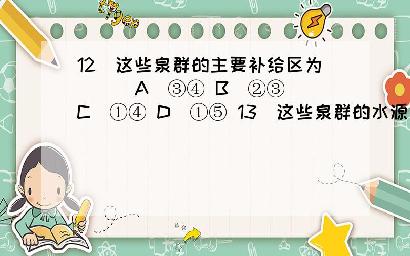 12．这些泉群的主要补给区为（ ） A．③④ B．②③ C．①④ D．①⑤ 13．这些泉群的水源主要为（ ） A．土壤水 B．潜水 C．承压水 D．地表径流