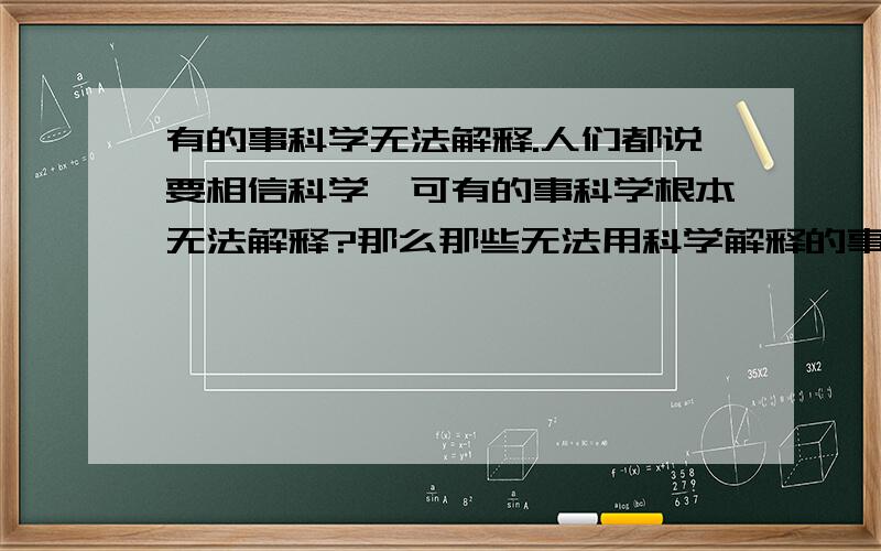 有的事科学无法解释.人们都说要相信科学,可有的事科学根本无法解释?那么那些无法用科学解释的事我们是否该相信它的真假?