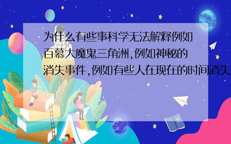 为什么有些事科学无法解释例如百慕大魔鬼三角洲,例如神秘的消失事件,例如有些人在现在的时间消失过好几十年,几十年后又都出现.例如神秘的死亡洞穴……为什么这么多事都是科学无法解