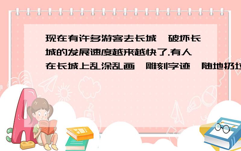 现在有许多游客去长城,破坏长城的发展速度越来越快了.有人在长城上乱涂乱画、雕刻字迹、随地扔垃圾、在长城门口小店开店：卖零食、卖口罩、收入长城的费用,甚至还有些住在附近的人