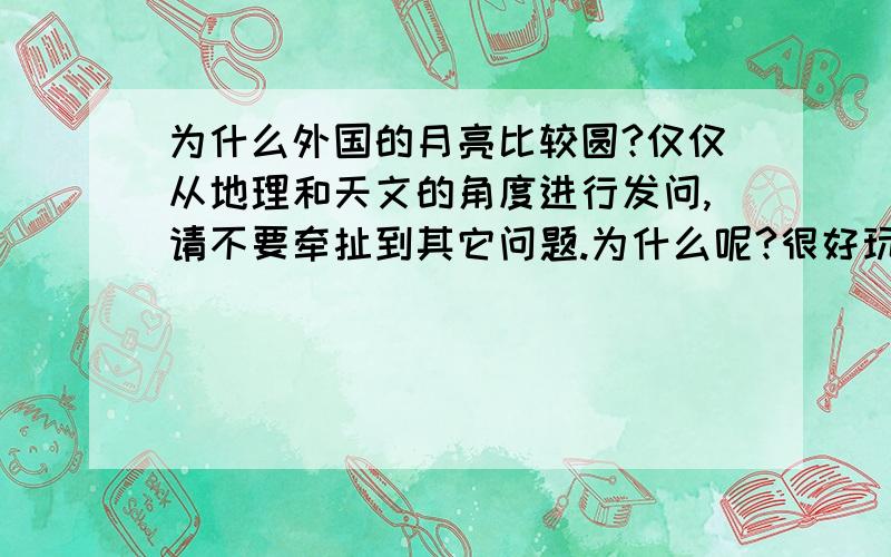 为什么外国的月亮比较圆?仅仅从地理和天文的角度进行发问,请不要牵扯到其它问题.为什么呢?很好玩,是因为经纬度还是海拔还是地球偏离的角度或者是其他呢?世界上却是是只有一个月亮，