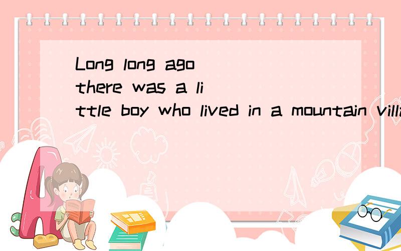 Long long ago there was a little boy who lived in a mountain village.He liked readingvery much,but his family was too poor to buy him many books.In another village far away from _____,there lived a tich man who had a ___.There he kept lots of good bo