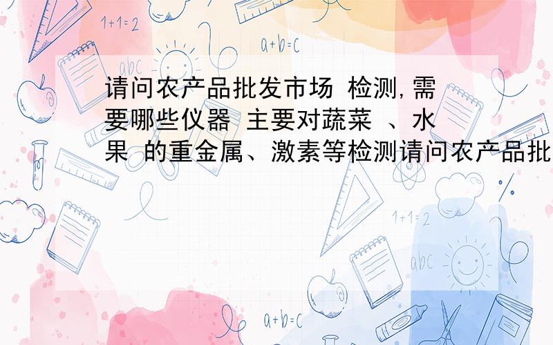 请问农产品批发市场 检测,需要哪些仪器 主要对蔬菜 、水果 的重金属、激素等检测请问农产品批发市场 检测,需要哪些仪器 主要对蔬菜 、水果 的重金属、激素等检测1．气质联机 2．气相色