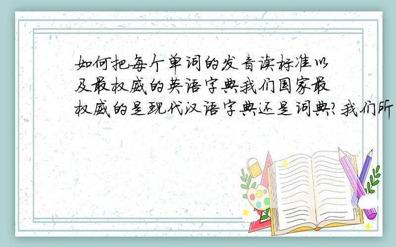 如何把每个单词的发音读标准以及最权威的英语字典我们国家最权威的是现代汉语字典还是词典?我们所学的英语的是哪个国家的,是英国还是美国,最权威的是英语字典是什么?我觉得把每个单