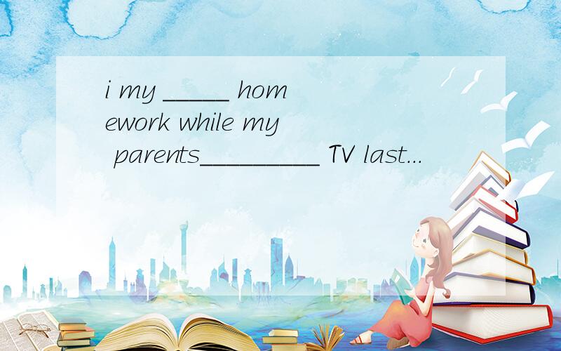 i my _____ homework while my parents_________ TV last...