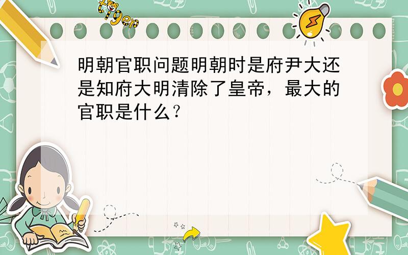 明朝官职问题明朝时是府尹大还是知府大明清除了皇帝，最大的官职是什么？