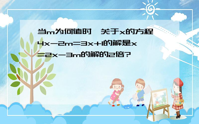 当m为何值时,关于x的方程 4x-2m=3x+1的解是x=2x-3m的解的2倍?