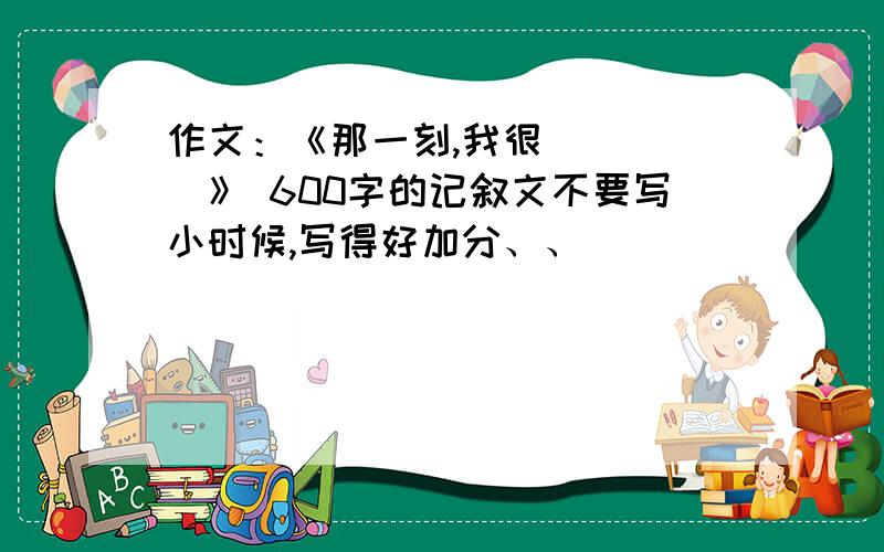 作文：《那一刻,我很_____》 600字的记叙文不要写小时候,写得好加分、、