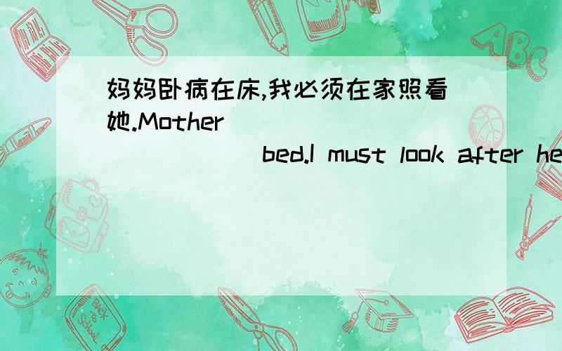 妈妈卧病在床,我必须在家照看她.Mother ___ ___ ___ bed.I must look after her at home.