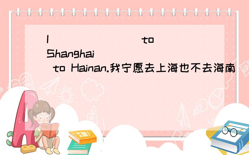 I __ __ __ to Shanghai __ __ to Hainan.我宁愿去上海也不去海南