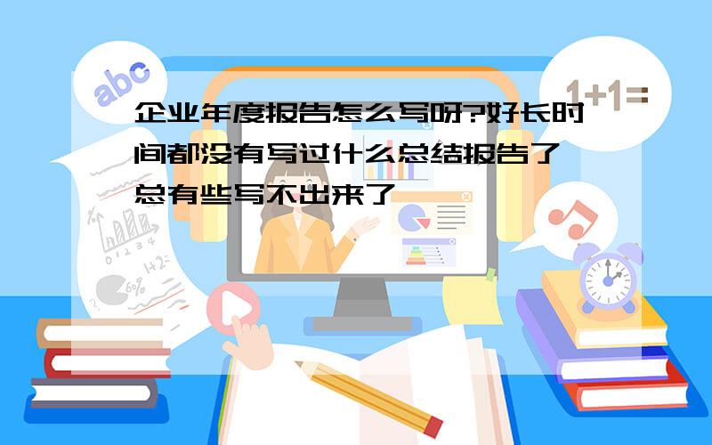 企业年度报告怎么写呀?好长时间都没有写过什么总结报告了,总有些写不出来了,