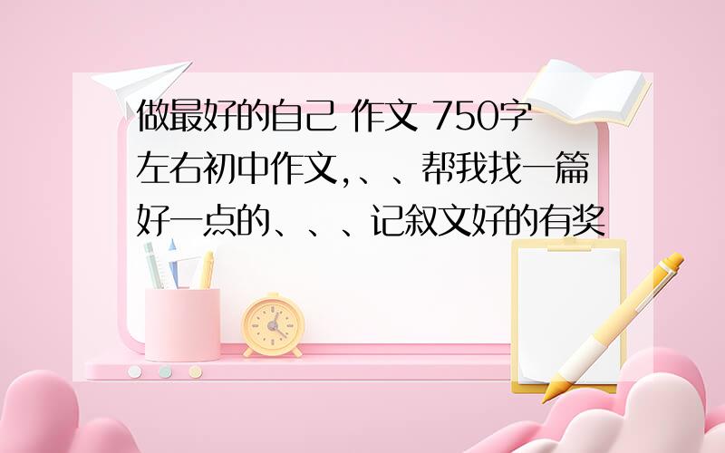 做最好的自己 作文 750字左右初中作文,、、帮我找一篇好一点的、、、记叙文好的有奖