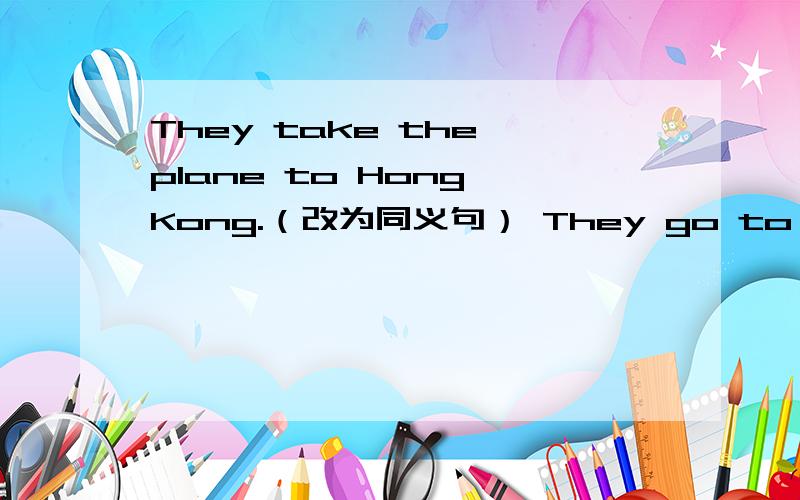 They take the plane to Hong Kong.（改为同义句） They go to Hong Kong _____ _____.They take the plane to Hong Kong.（改为同义句）They go to Hong Kong _____ _____.The journey will take us (two hours).（对括号提问）_____ _____ will