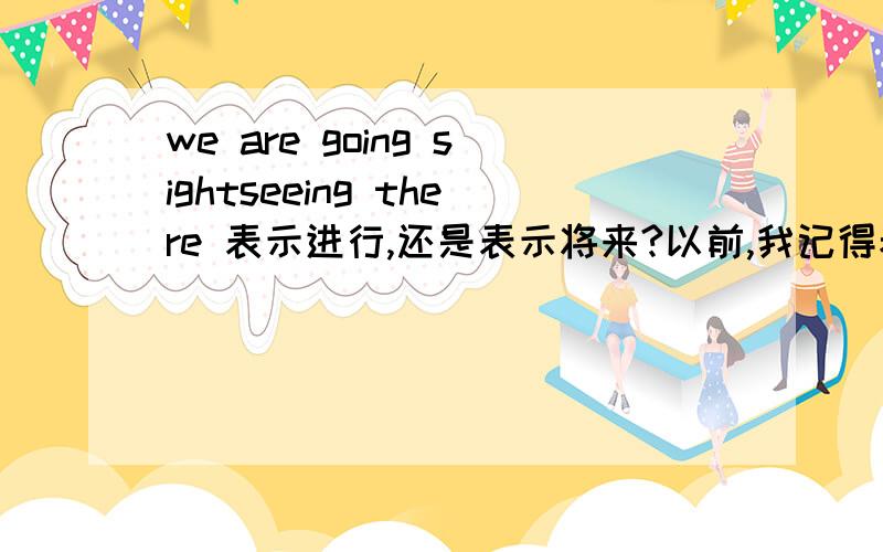 we are going sightseeing there 表示进行,还是表示将来?以前,我记得老师说go,come,leave,arrive,start,join,land,meet,die,return等瞬间动词用进行时态表达将来的意思.可是后来,在人教版的书上看到很多用进行时