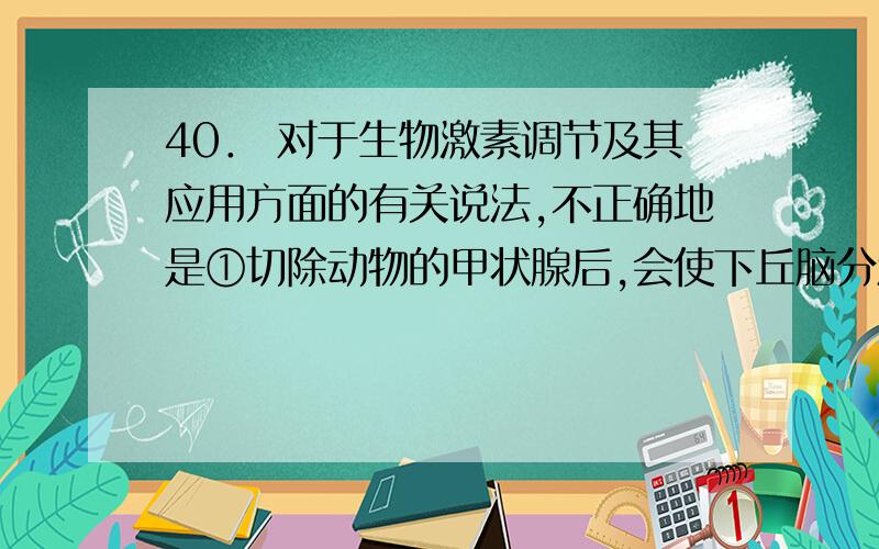 40． 对于生物激素调节及其应用方面的有关说法,不正确地是①切除动物的甲状腺后,会使下丘脑分泌的促甲状腺激素释放激素增加②切除雌鼠的垂体,会使哺乳期雌鼠的乳汁分泌减少③向授粉