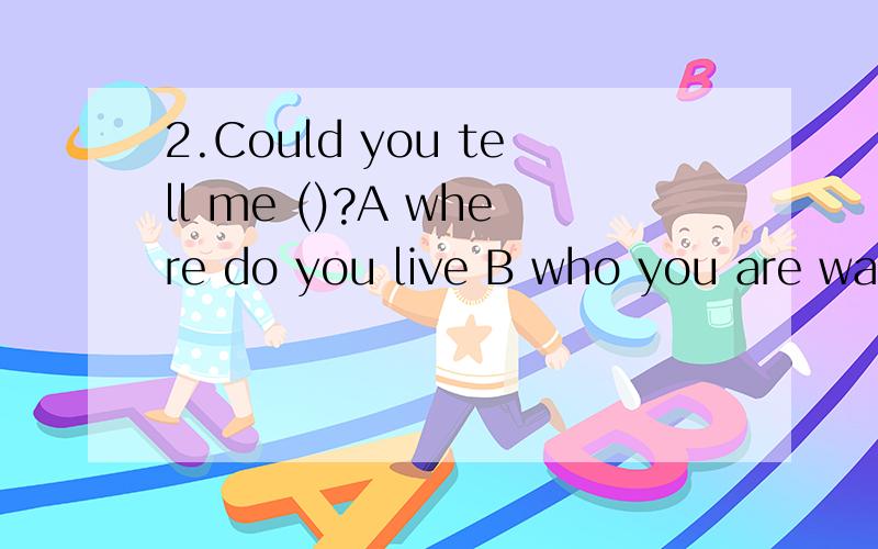 2.Could you tell me ()?A where do you live B who you are waiting for C Who were you waitting forD Where you live in