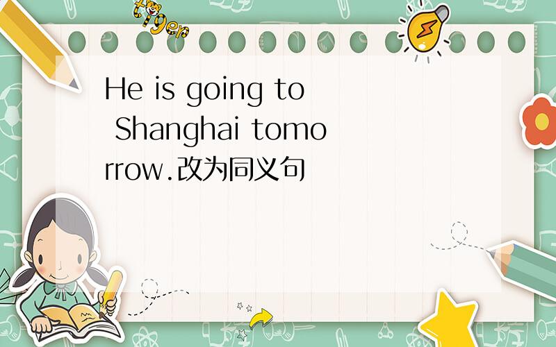 He is going to Shanghai tomorrow.改为同义句