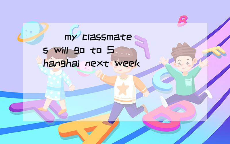 ()my classmates will go to Shanghai next week