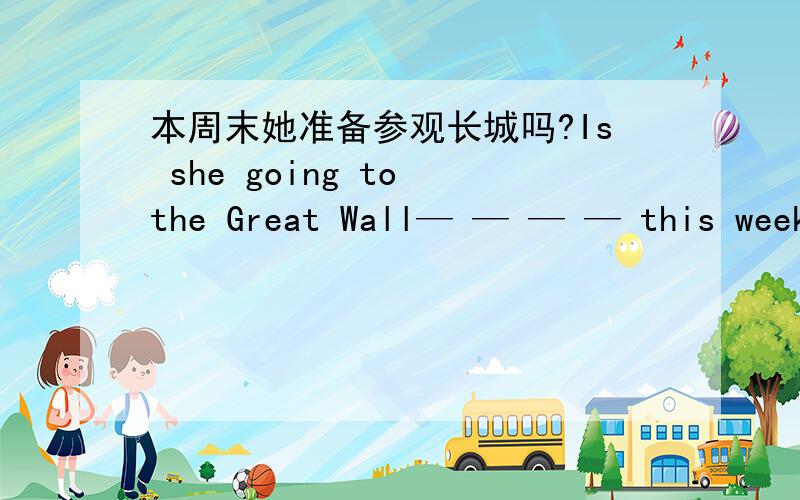 本周末她准备参观长城吗?Is she going to the Great Wall— — — — this week?