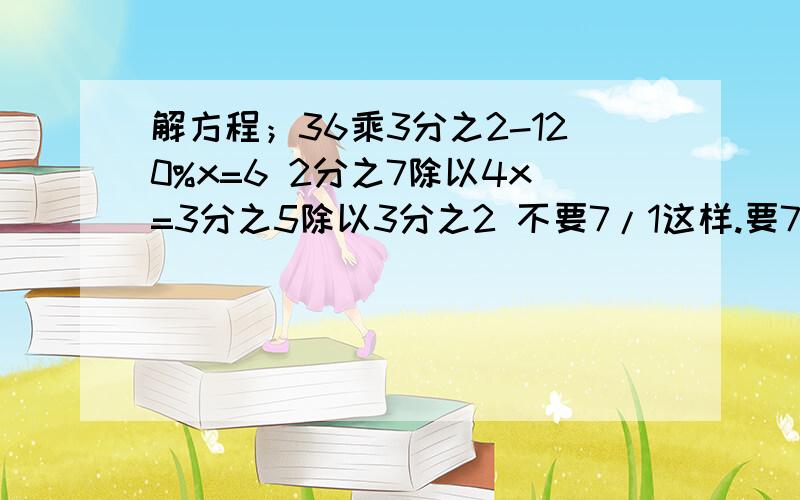 解方程；36乘3分之2-120%x=6 2分之7除以4x=3分之5除以3分之2 不要7/1这样.要7分之1