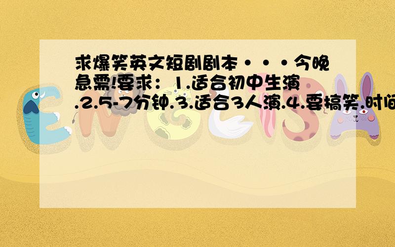 求爆笑英文短剧剧本···今晚急需!要求：1.适合初中生演.2.5-7分钟.3.适合3人演.4.要搞笑.时间一定要够·一定要符合要求··