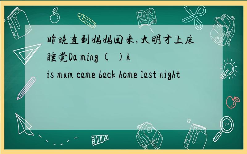 昨晚直到妈妈回来,大明才上床睡觉Da ming ( )his mum came back home last night