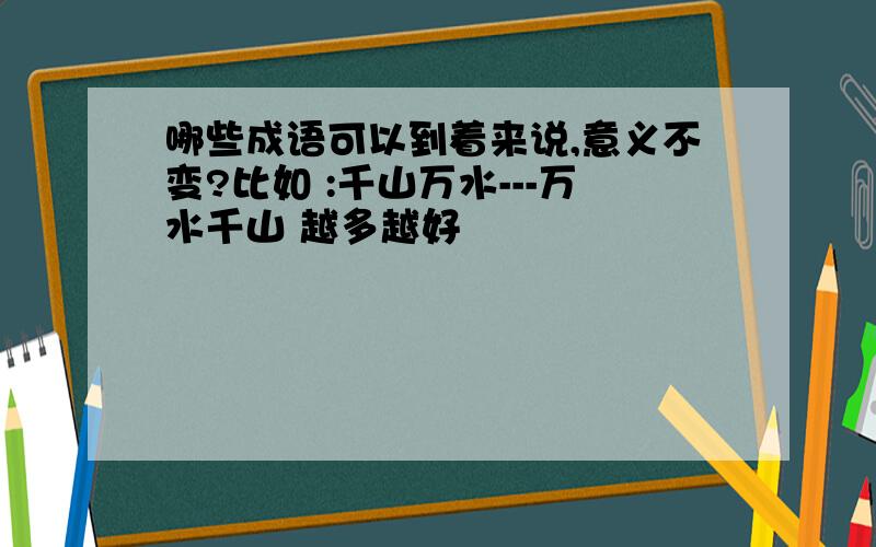 哪些成语可以到着来说,意义不变?比如 :千山万水---万水千山 越多越好