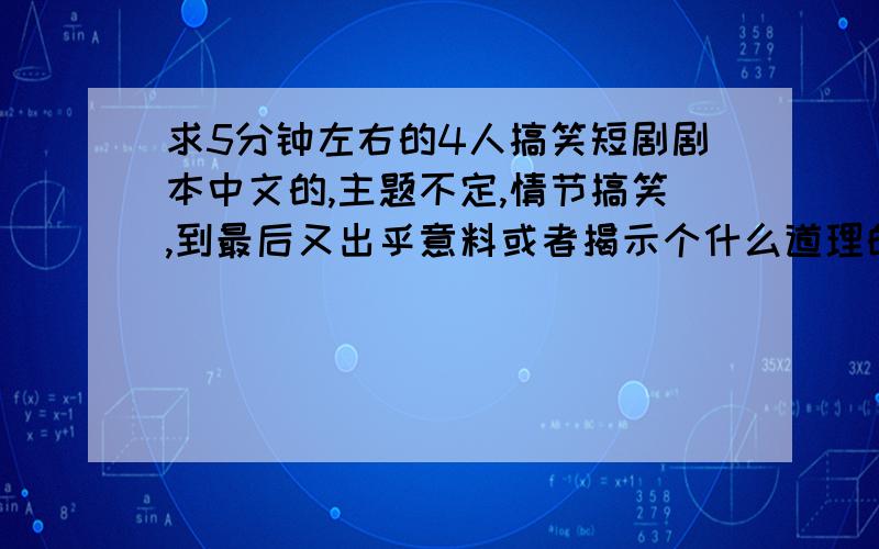 求5分钟左右的4人搞笑短剧剧本中文的,主题不定,情节搞笑,到最后又出乎意料或者揭示个什么道理的.笑料不要太老的.示例：男生送女生一支玫瑰,女生对男生说：“我要一个惊喜.”男生送给