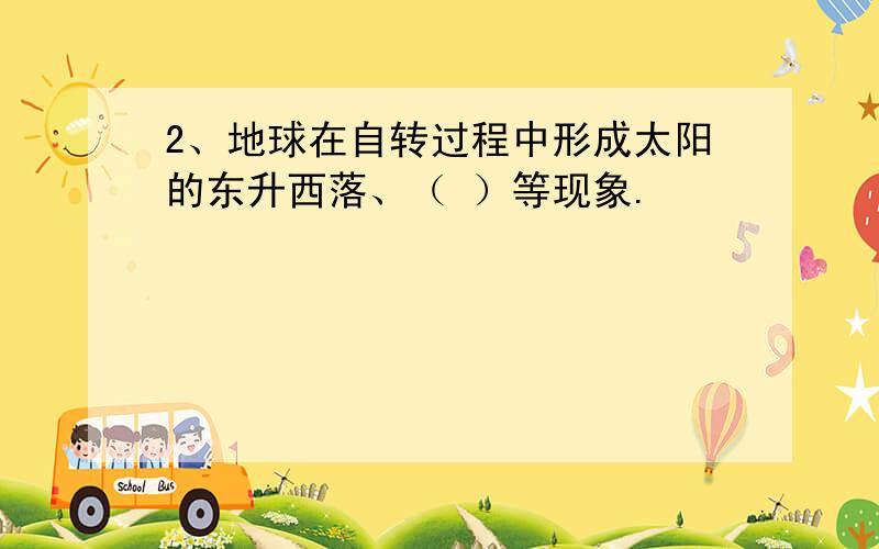 2、地球在自转过程中形成太阳的东升西落、（ ）等现象.