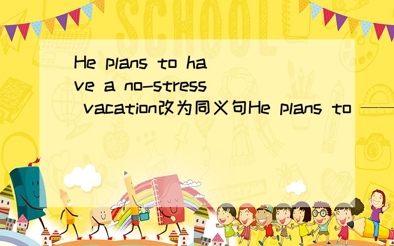 He plans to have a no-stress vacation改为同义句He plans to —— —— ——vacation横线上填什么