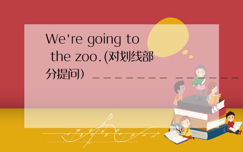 We're going to the zoo.(对划线部分提问）_______ _______ you going?