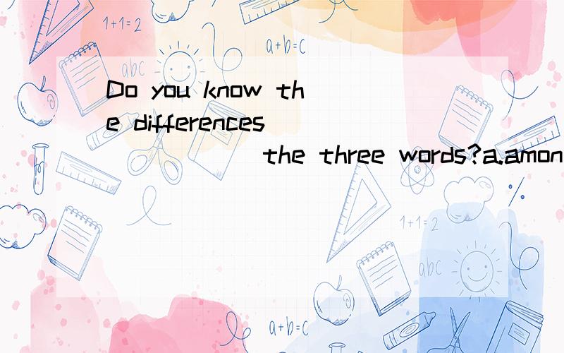 Do you know the differences_______the three words?a.among b.betwwen c.with d.about