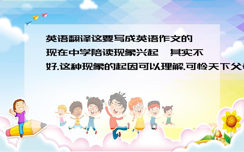 英语翻译这要写成英语作文的,现在中学陪读现象兴起,其实不好.这种现象的起因可以理解.可怜天下父母心,家长们望子成龙也是人之常情.且可以起到一定督促作用,但对孩子的过分关心、保护