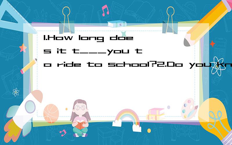 1.How long does it t___you to ride to school?2.Do you know the way ta a bank?Sorry i am n__here