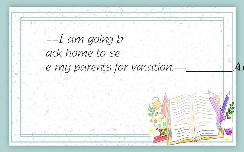 --I am going back home to see my parents for vacation.--________.A.Have a good time.B.I do not think so.C.I hope so.D.Sorry to hear that.