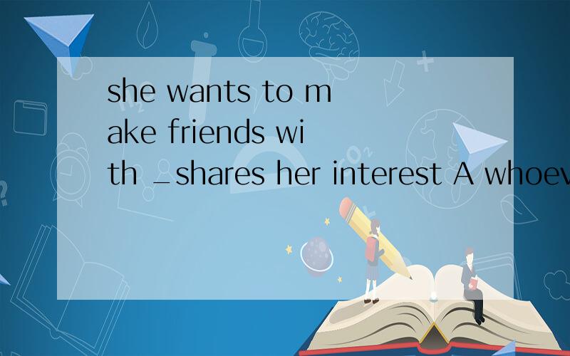 she wants to make friends with _shares her interest A whoever B any one C whomever D no matter who咋