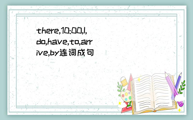 there,10:00,I,do,have,to,arrive,by连词成句