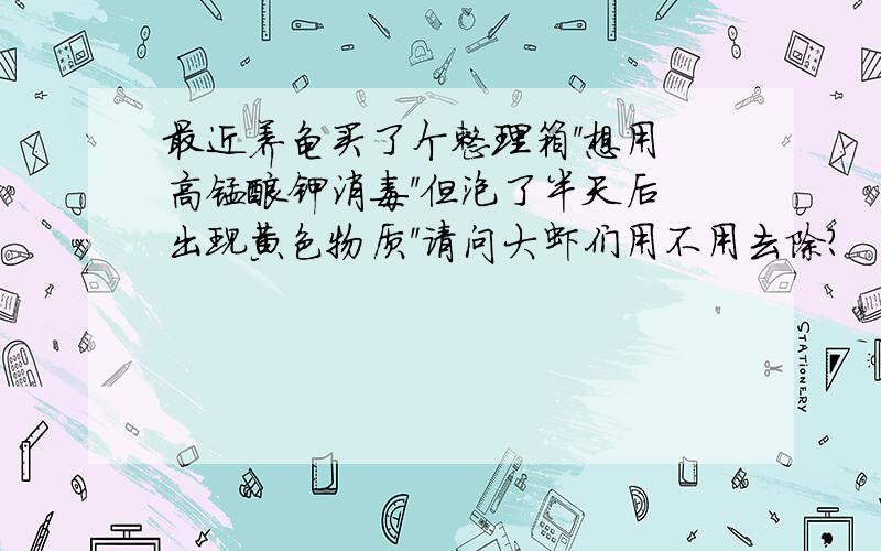 最近养龟买了个整理箱''想用高锰酸钾消毒''但泡了半天后出现黄色物质''请问大虾们用不用去除?