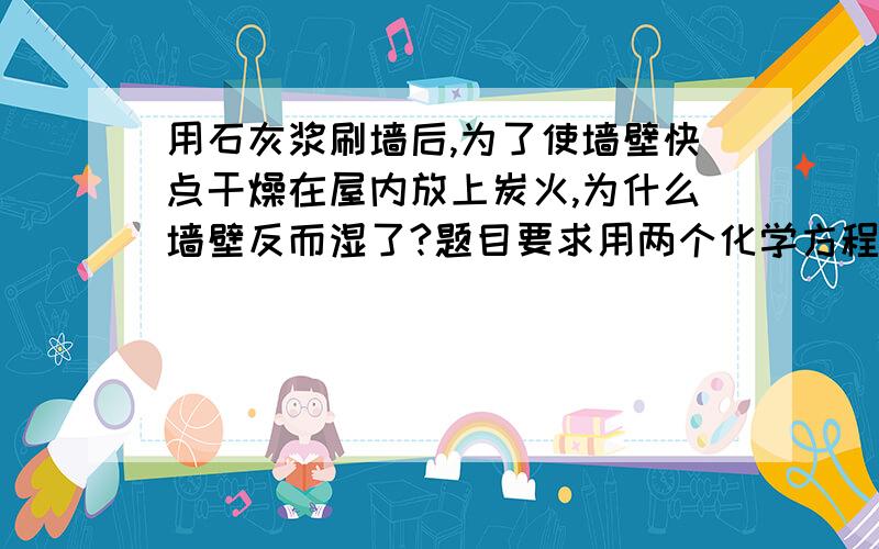 用石灰浆刷墙后,为了使墙壁快点干燥在屋内放上炭火,为什么墙壁反而湿了?题目要求用两个化学方程式解释为什么开始放炭火是墙壁反而湿了?是两个化学方程式 我只知道一个