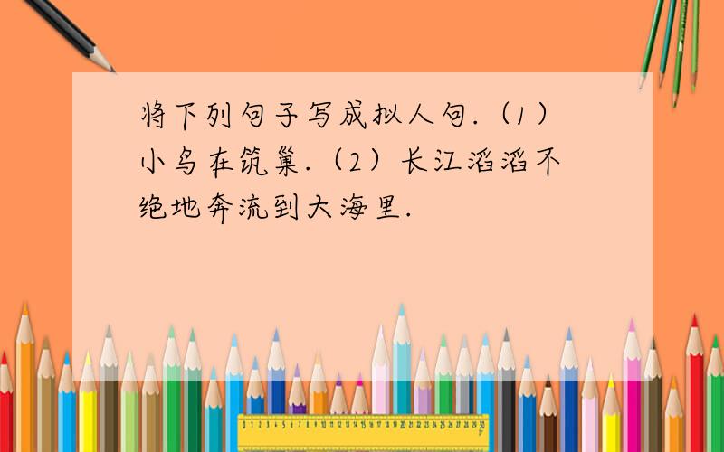 将下列句子写成拟人句.（1）小鸟在筑巢.（2）长江滔滔不绝地奔流到大海里.