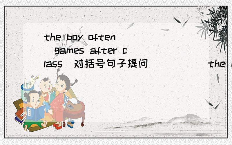 the boy often (games after class)对括号句子提问 （ ）（ ）the boy often（ ）after class?