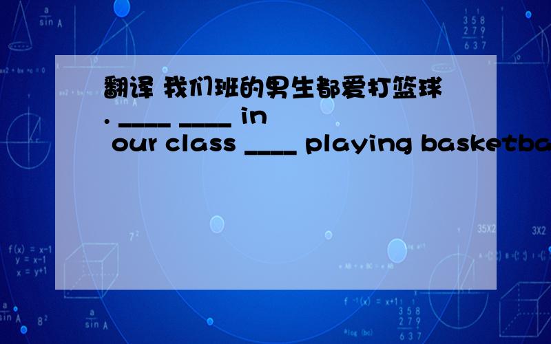 翻译 我们班的男生都爱打篮球. ____ ____ in our class ____ playing basketball. 还有几道!My father is working ______ the computer.He is writing something.A. in      B.  on    C.  by     D.  overMoney is very important,but money is not _