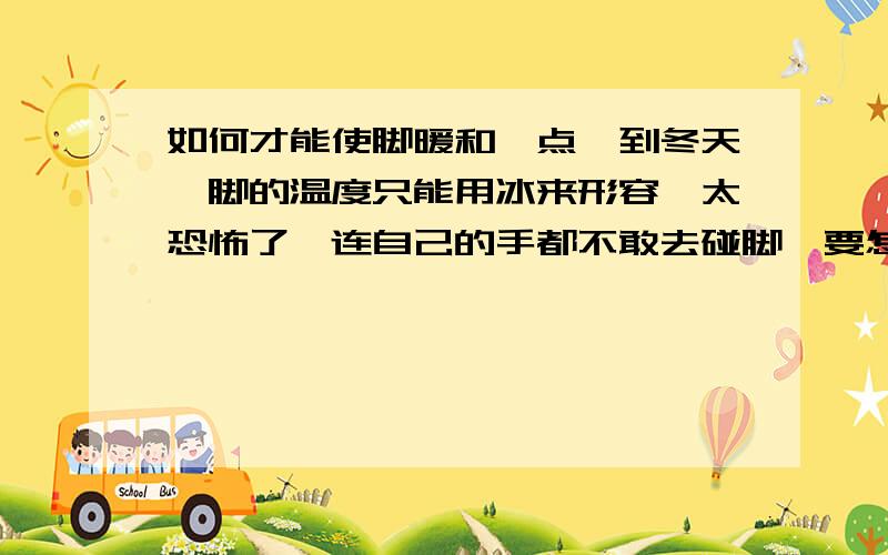 如何才能使脚暖和一点一到冬天,脚的温度只能用冰来形容,太恐怖了,连自己的手都不敢去碰脚,要怎么才能让它暖和啊